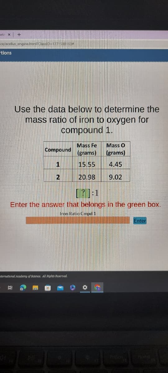 ortin X
TETAAZEN
ce/acellus_engine.html?ClassID=177151
tions
+
Use the data below to determine the
mass ratio of iron to oxygen for
compound 1.
Et
Compound
1
2
nternational Academy of Science. All Rights Reserved.
Mass Fe
(grams)
15.55
20.98
[P]:1
Enter the answer that belongs in the green box.
Iron Ratio Cmpd 1
Mass O
(grams)
4.45
9.02
* C
Enter