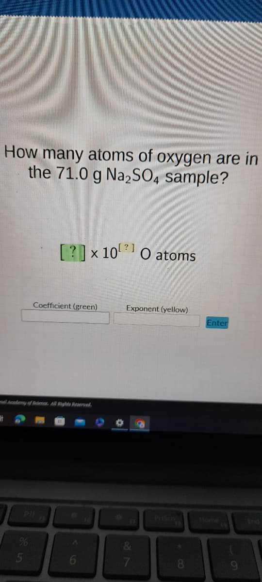 How many atoms of oxygen are in
the 71.0 g Na₂SO4 sample?
[?] x 10 O atoms
%
Coefficient (green)
mal Academy of Science. All Rights Reserved.
6
Exponent (yellow)
&
7
*
8
Enter
Home
9