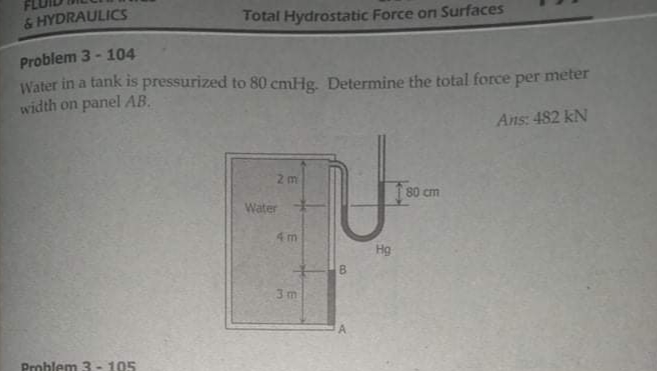 & HYDRAULICS
Total Hydrostatic Force on Surfaces
Problem 3 - 104
Water in a tank is pressurized to 80 cmHg. Determine the total force per meter
width on panel AB.
Ans: 482 kN
2 m
80 cm
Water
4m
Hg
3 m
Problem 3 - 105
