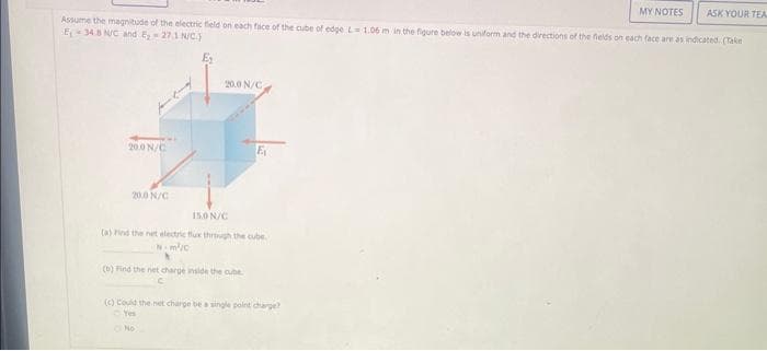 MY NOTES
ASK YOUR TEA
Assume the magnitude of the electric field on each face of the cube of edge L 1.06 m in the figure below is uniform and the directions of the fields on each face are as indicated. (Take
E-348 N/C and E-27,1 N/C.)
20.0 N/C
200 N/C
20.0 N/C
E₁
15.0 N/C
(a) Find the net electric flux through the cube
Nm²/C
(b) Find the net charge inside the cube
(c) Could the net charge be a single point charge?
Yes
No