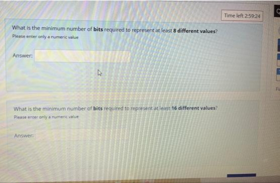 What is the minimum number of bits required to represent at least 8 different values?
Please enter only a numeric value
Answer:
4
What is the minimum number of bits required to represent at least 16 different values?
Please enter only a numeric value
Answer:
Time left 2:59:24
C