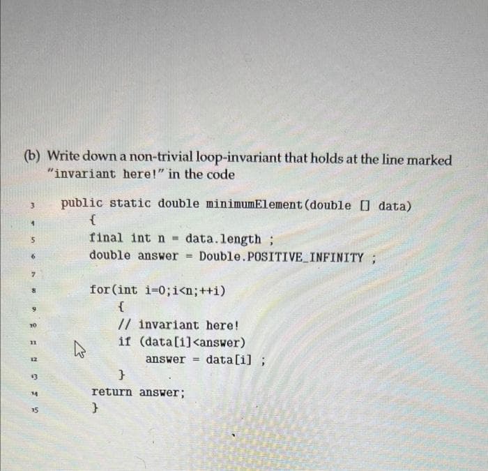 (b) Write down a non-trivial loop-invariant that holds at the line marked
"invariant here!" in the code
3
1
5
6
7
8
10
GEOR=3
12
13
14
15
public static double minimumElement (double [] data)
{
E
final int n- data.length;
double answer = Double. POSITIVE INFINITY ;
for (int i=0; i<n; ++i)
{
// invariant here!
if (data[i]<answer)
answer =
}
return answer;
}
data[i];