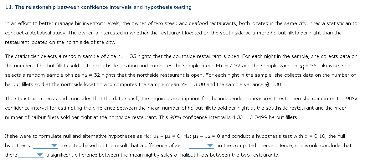 11. The relationship between confidence intervals and hypothesis testing
In an effort to better manage his inventory levels, the owner of two steak and seafood restaurants, both located in the same city, hires a statistician to
conduct a statistical study. The owner is interested in whether the restaurant located on the south side sells more halibut fillets per night than the
restaurant located on the north side of the city.
The statistician selects a random sample of size n₁ = 35 nights that the southside restaurant is open. For each night in the sample, she collects data on
the number of halibut fillets sold at the southside location and computes the sample mean M₁ = 7.32 and the sample variance s2 = 36. Likewise, she
selects a random sample of size n2 = 32 nights that the northside restaurant is open. For each night in the sample, she collects data on the number of
halibut fillets sold at the northside location and computes the sample mean M2 = 3.00 and the sample variance s² = 30.
The statistician checks and concludes that the data satisfy the required assumptions for the independent-measures t test. Then she computes the 90%
confidence interval for estimating the difference between the mean number of halibut fillets sold per night at the southside restaurant and the mean
number of halibut fillets sold per night at the northside restaurant. This 90% confidence interval is 4.32 2.3499 halibut fillets.
If she were to formulate null and alternative hypotheses as Ho: µ1 − µ2 = 0, H₁: µ1 − µ2 # 0 and conduct a hypothesis test with a = 0.10, the null
hypothesis
rejected based on the result that a difference of zero
in the computed interval. Hence, she would conclude that
there
a significant difference between the mean nightly sales of halibut fillets between the two restaurants.