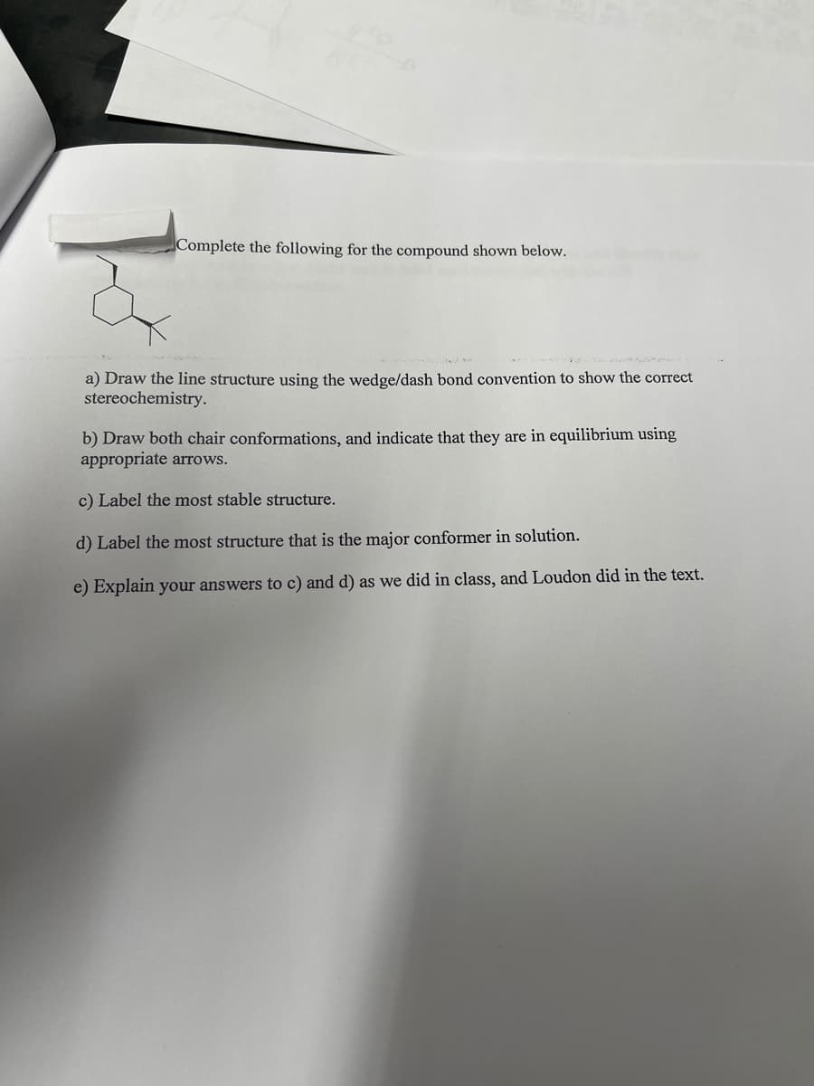 Complete the following for the compound shown below.
a) Draw the line structure using the wedge/dash bond convention to show the correct
stereochemistry.
b) Draw both chair conformations, and indicate that they are in equilibrium using
appropriate arrows.
c) Label the most stable structure.
d) Label the most structure that is the major conformer in solution.
e) Explain your answers to c) and d) as we did in class, and Loudon did in the text.
