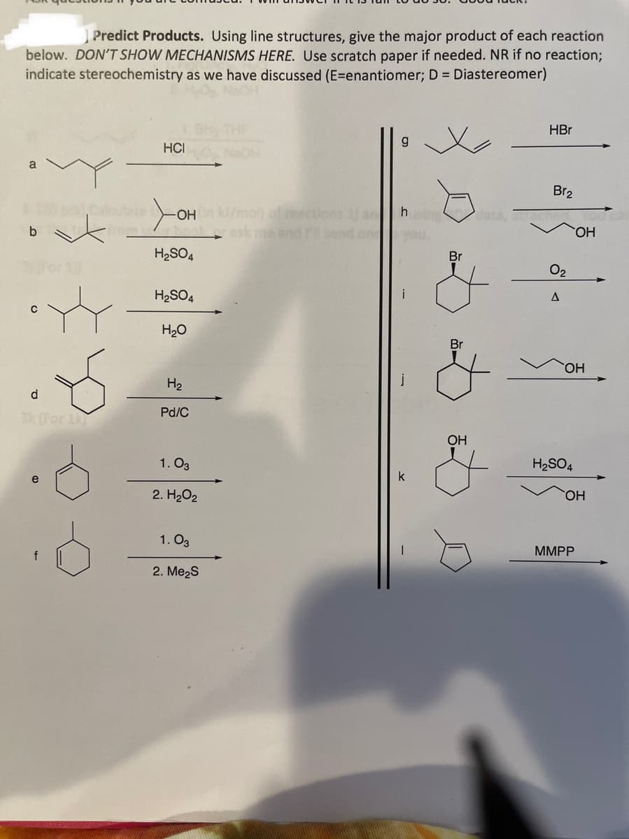 Predict Products. Using line structures, give the major product of each reaction
below. DON'T SHOW MECHANISMS HERE. Use scratch paper if needed. NR if no reaction%3B
indicate stereochemistry as we have discussed (E=enantiomer; D = Diastereomer)
NaOH
HBr
HCI
NaOH
a
Br2
OH /mol) of reections 1 an
otrask me and P
h data,
one
you
ОН
H2SO4
Br
O2
H2SO4
H20
Br
ОН
H2
d
Pd/C
Sk (For 1
OH
1. O3
H2SO4
k
2. H2O2
HO,
1. O3
MMPP
2. Me2S
