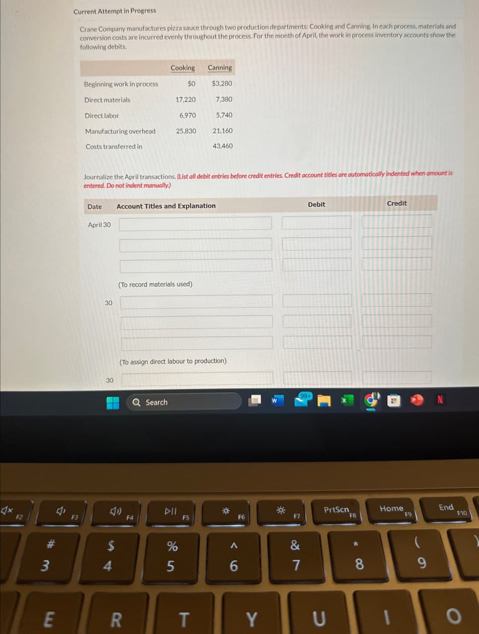 Crane Company manufactures pizza sauce through two production departments: Cooking and Canning. In each process, materials and
conversion costs are incurred evenly throughout the process. For the month of April, the work in process inventory accounts show the
following debits.
Current Attempt in Progress
Cooking
Canning
Beginning work in process
$0
$3,280
Direct materials
17,220
7,380
Direct labor
6,970
5,740
Manufacturing overhead
25,830
21,160
Costs transferred in
43,460
Credit
Journalize the April transactions. (List all debit entries before credit entries. Credit account titles are automatically indented when amount is
entered. Do not indent manually.)
Date
Account Titles and Explanation
April 30
4x
F2
30
(To record materials used).
30
(To assign direct labour to production)
4
# 3
F3
Search
12
$
64
E
R
14
F5
%
95
Debit
*
F6
96
99+
N
*
PrtScn
Home
End
F7
F8
F9
F10
27
&
T
Y
U
* 8
8
6 9
9
0