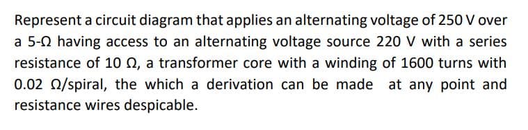 Represent a circuit diagram that applies an alternating voltage of 250 V over
a 5-0 having access to an alternating voltage source 220 V with a series
resistance of 10 Q, a transformer core with a winding of 1600 turns with
0.02 0/spiral, the which a derivation can be made at any point and
resistance wires despicable.
