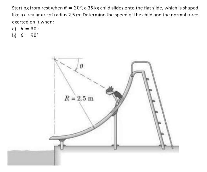 Starting from rest when 0 = 20°, a 35 kg child slides onto the flat slide, which is shaped
like a circular arc of radius 2.5 m. Determine the speed of the child and the normal force
exerted on it when:
a) e = 30°
b) e = 90°
R = 2.5 m
