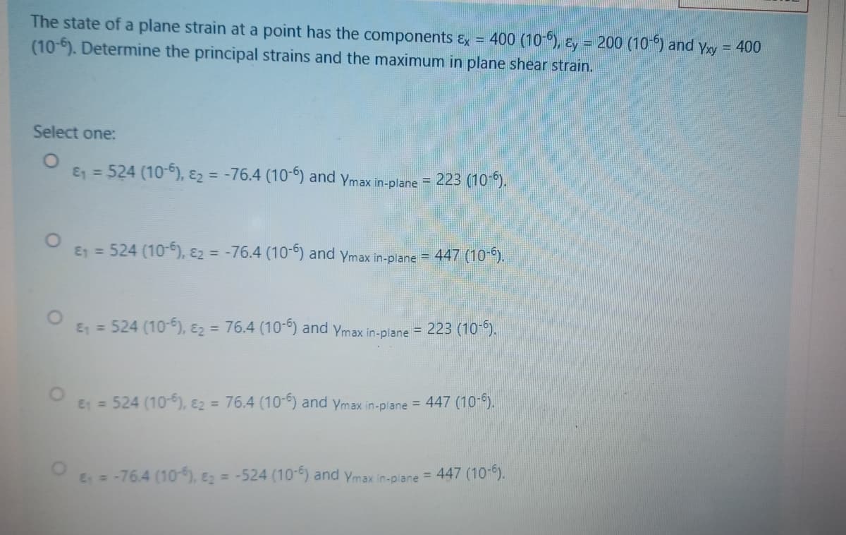 The state of a plane strain at a point has the components Ex = 400 (10 ), Ey = 200 (10 ) and yxy = 400
(10-6). Determine the principal strains and the maximum in plane shear strain.
Select one:
& =524 (10-6), ɛ2 = -76.4 (106) and ymax in-plane = 223 (10 ).
E =524 (10-6), E2 = -76.4 (10-) and ymax in-plane = 447 (10-).
E =524 (10
E2 = 76.4 (10-) and ymax in-plane = 223 (10-).
%3D
E1 = 524 (10-), E2 = 76.4 (10-) and ymax in-plane = 447 (10-).
E=-76.4 (10), E2 = -524 (10-6) and ymax in-p ane = 447 (10-6).
