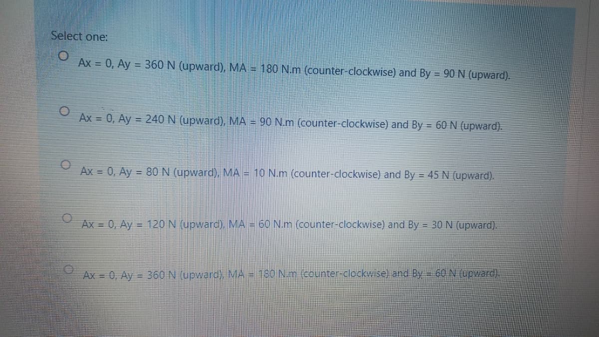 Select one:
Ax = 0, Ay = 360 N (upward), MA = 180 N.m (counter-clockwise) and By = 90 N (upward).
Ax = 0, Ay = 240 N (upward), MA = 90 N.m (counter-clockwise) and By = 60N (upward).
Ax = 0, Ay =
- 80 N (upward), MA = 10 N.m (counter-clockwise) and By = 45 N (upward).
Ax = 0, Ay = 120 N (upward), MA = 60 N.m (counter-clockwise) and By = 30 N (upward).
Ax = 0, Ay = 360 N (upwarc) MA = 180 N. m (counter-clockwise) and By = 60 N (upward).
