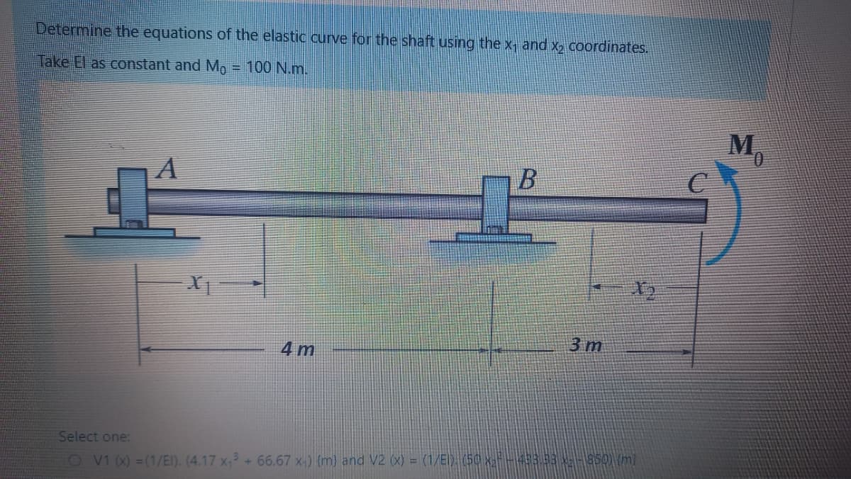 Determine the equations of the elastic curve for the shaft using the x, and x2 coordinates.
Take El as constant and Mo
= 100 N.m.
M,
3 m
4 m
Select one:
O v1 (X) =(1/EI). (4.17 x, +66.67 x-) {m) and V2 (x) = (1/E) (50 xF-333-850) (mi
