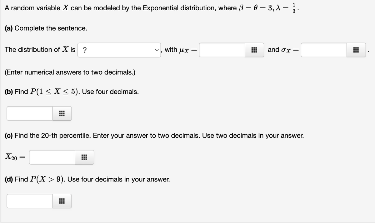 1
A random variable X can be modeled by the Exponential distribution, where B = 0 = 3, X = .
(a) Complete the sentence.
The distribution of X is ?
with µx
and ox =
(Enter numerical answers to two decimals.)
(b) Find P(1 < X < 5). Use four decimals.
(c) Find the 20-th percentile. Enter your answer to two decimals. Use two decimals in your answer.
X20
(d) Find P(X > 9). Use four decimals in your answer.
