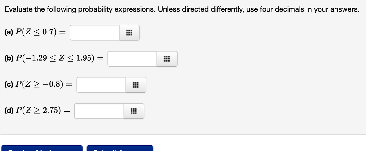 Evaluate the following probability expressions. Unless directed differently, use four decimals in your answers.
(a) P(Z < 0.7) =
(b) P(-1.29 < Z < 1.95) =
(c) P(Z > -0.8) :
(d) P(Z > 2.75) =
