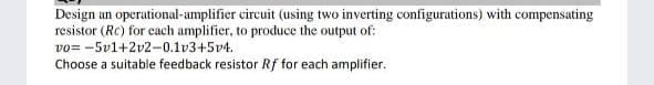 Design an operational-amplifier circuit (using two inverting configurations) with compensating
resistor (Rc) for each amplifier, to produce the output of:
vo= -5v1+2v2-0.1v3+5v4.
Choose a suitable feedback resistor Rf for each amplifier.
