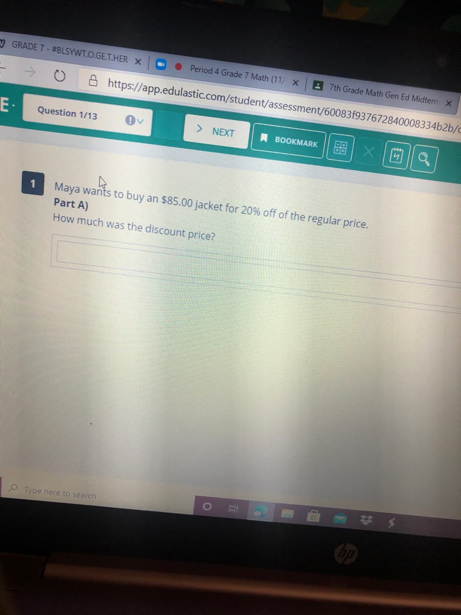 V GRADE 7 - #BLSYWT.O.GE.T.HER X
Period 4 Grade 7 Math (11/ X
A 7th Grade Math Gen Ed Midterm X
A https://app.edulastic.com/student/assessment/60083f937672840008334b2b/c
E·
> NEXT
西|Q
Question 1/13
A BOOKMARK
Maya wants to buy an $85.00 jacket for 20% off of the regular price.
Part A)
1
How much was the discount price?
P Type here to search
