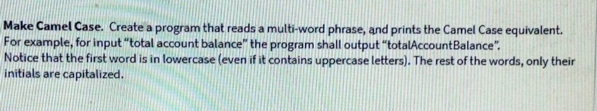 Make Camel Case. Create a program that reads a multi-word phrase, and prints the Camel Case equivalent.
For example, for input "total account balance" the program shall output "totalAccountBalance".
Notice that the first word is in lowercase (even if it contains uppercase letters). The rest of the words, only their
initials are capitalized.
