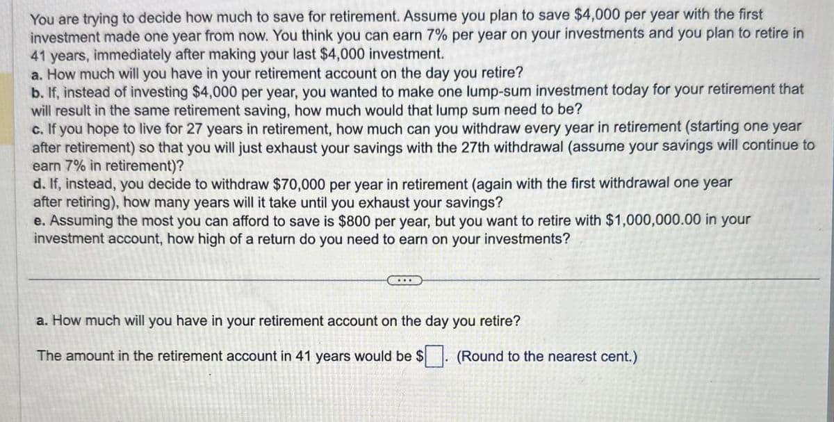 You are trying to decide how much to save for retirement. Assume you plan to save $4,000 per year with the first
investment made one year from now. You think you can earn 7% per year on your investments and you plan to retire in
41 years, immediately after making your last $4,000 investment.
a. How much will you have in your retirement account on the day you retire?
b. If, instead of investing $4,000 per year, you wanted to make one lump-sum investment today for your retirement that
will result in the same retirement saving, how much would that lump sum need to be?
c. If you hope to live for 27 years in retirement, how much can you withdraw every year in retirement (starting one year
after retirement) so that you will just exhaust your savings with the 27th withdrawal (assume your savings will continue to
earn 7% in retirement)?
d. If, instead, you decide to withdraw $70,000 per year in retirement (again with the first withdrawal one year
after retiring), how many years will it take until you exhaust your savings?
e. Assuming the most you can afford to save is $800 per year, but you want to retire with $1,000,000.00 in your
investment account, how high of a return do you need to earn on your investments?
a. How much will you have in your retirement account on the day you retire?
The amount in the retirement account in 41 years would be $
(Round to the nearest cent.)