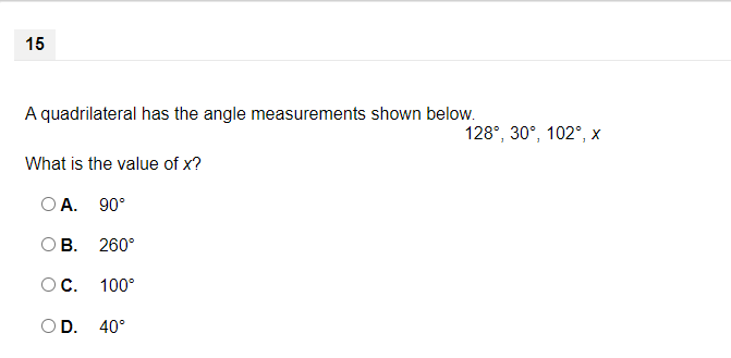 15
A quadrilateral has the angle measurements shown below.
128°, 30°, 102°, x
What is the value of x?
O A. 90°
B. 260°
OC.
100°
OD. 40°
