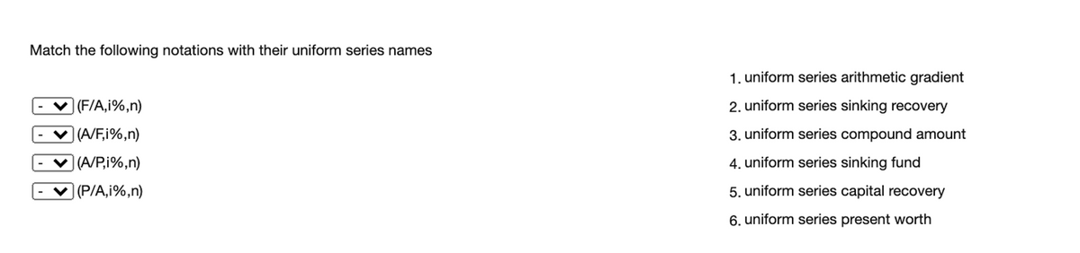 Match the following notations with their uniform series names
1. uniform series arithmetic gradient
|(F/A,i%,n)
2. uniform series sinking recovery
|(A/F;i%,n)
3. uniform series compound amount
V (A/P,i%,n)
4. uniform series sinking fund
V (P/A,i%,n)
5. uniform series capital recovery
6. uniform series present worth
