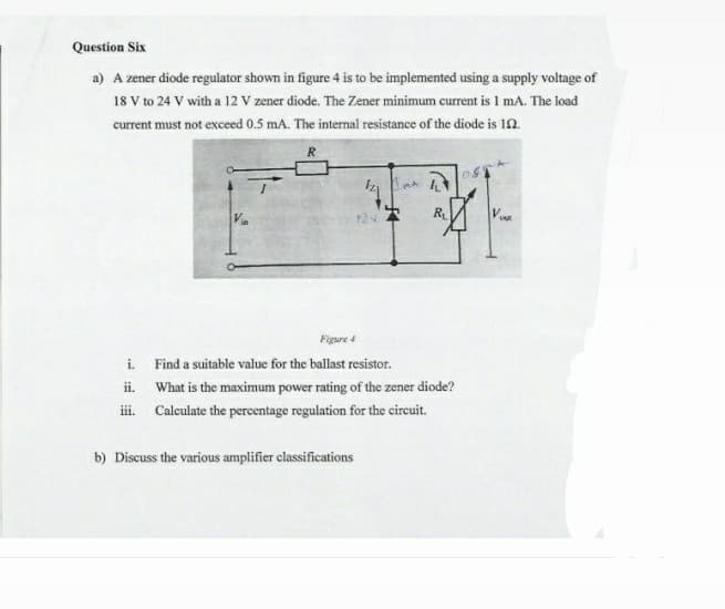 Question Six
a) A zener diode regulator shown in figure 4 is to be implemented using a supply voltage of
18 V to 24 V with a 12 V zener diode. The Zener minimum current is 1 mA. The load
current must not exceed 0.5 mA. The internal resistance of the diode is 10.
124
R
Vour
Figure 4
i. Find a suitable value for the ballast resistor.
ii. What is the maximum power rating of the zener diode?
i. Calculate the percentage regulation for the circuit.
b) Discuss the various amplifier classifications
