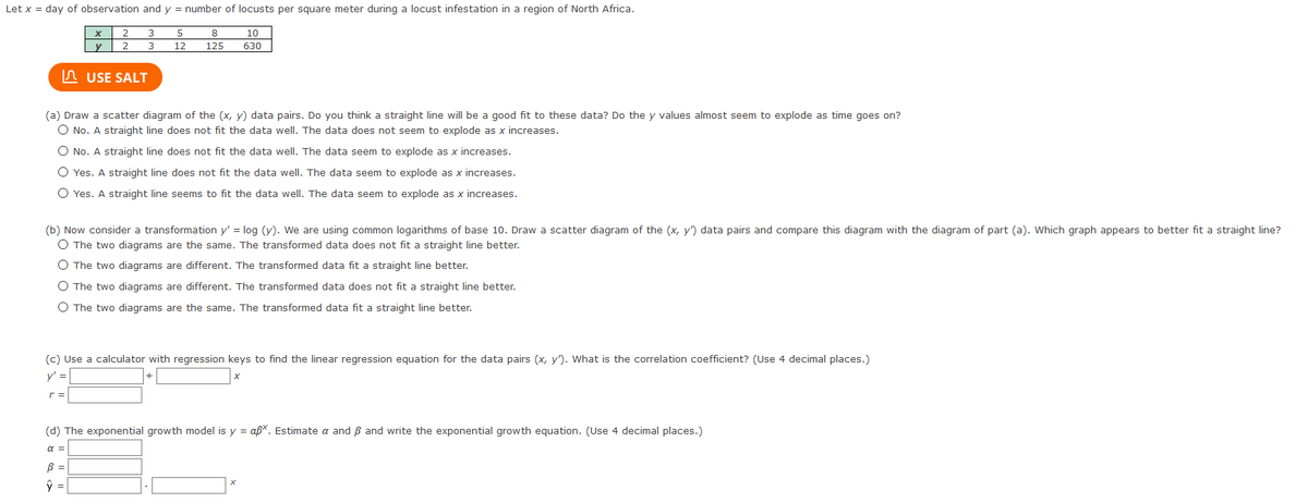 Let x = day of observation and y = number of locusts per square meter during a locust infestation in a region of North Africa.
3
10
y
2 3
12
125
630
n USE SALT
(a) Draw a scatter diagram of the (x, y) data pairs. Do you think a straight line will be a good fit to these data? Do the y values almost seem to explode as time goes on?
O No. A straight line does not fit the data well. The data does not seem to explode as x increases.
O No. A straight line does not fit the data well. The data seem to explode as x increases.
O Yes. A straight line does not fit the data well. The data seem to explode as x increases.
O Yes. A straight line seems to fit the data well. The data seem to explode as x increases.
(b) Now consider a transformation y' = log (y). We are using common logarithms of base 10. Draw a scatter diagram of the (x, y') data pairs and compare this diagram with the diagram of part (a). Which graph appears to better fit a straight line?
O The two diagrams are the same. The transformed data does not fit a straight line better.
O The two diagrams are different. The transformed data fit a straight line better.
O The two diagrams are different. The transformed data does not fit a straight line better.
O The two diagrams are the same. The transformed data fit a straight line better.
(c) Use a calculator with regression keys to find the linear regression equation for the data pairs (x, y'). What is the correlation coefficient? (Use 4 decimal places.)
y' =
r =
(d) The exponential growth model is y = aß*. Estimate a and Bß and write the exponential growth equation. (Use 4 decimal places.)
a =
B =
