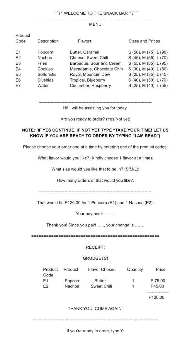 Product
Code
E1
Description
Flavors
Sizes and Prices
Popcorn
Butter, Caramel
Nachos
E3
Fries
E4
Cookies
Cheese, Sweet Chili
Barbeque, Sour and Cream
Macadamia, Chocolate Chip
Royal, Mountain Dew
Tropical, Blueberry
Cucumber, Raspberry
S (50), M (75), L (90)
S (45), M (55), L (70)
S (55), M (85), L (95)
S (30), M (40), L (50)
S (25), M (35), L (45)
S (40), M (50), L (70)
S (25), M (40), L (55)
E5
Softdrinks
E6
Slushies
E7
Water
Hi! I will be assisting you for today.
Are you ready to order? (Yes/Not yet)
NOTE: (IF YES CONTINUE, IF NOT YET TYPE "TAKE YOUR TIME! LET US
KNOW IF YOU ARE READY TO ORDER BY TYPING "I AM READ")
Please choose your order one at a time by entering one of the product codes:
What flavor would you like? (Kindly choose 1 flavor at a time):
What size would you like that to be in? (S/M/L):
How many orders of that would you like?:
That would be P120.00 for 1 Popcorn (E1) and 1 Nachos (E2)!
Your payment: ........
Thank you! Since you paid...... your change is
===========
RECEIPT:
GRUDGETS!
Product Product
Flavor Chosen
Code
E1
Popcorn
Butter
Sweet Chili
E2
Nachos
THANK YOU! COME AGAIN!
If you're ready to order, type Y:
******
WELCOME TO THE SNACK BAR "
MENU
E2
Quantity
1
1
Price
P 75.00
P45.00
P120.00
===========