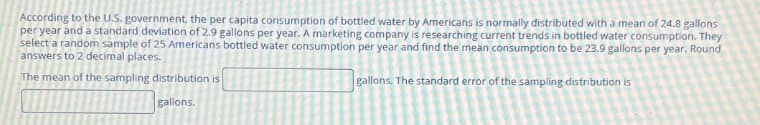 According to the U.S. government, the per capita consumption of bottled water by Americans is normally distributed with a mean of 24.8 gallons
per year and a standard deviation of 2.9 gallons per year. A marketing company is researching current trends in bottled water consumption. They
select a random sample of 25 Americans bottled water consumption per year and find the mean consumption to be 23.9 gallons per year. Round
answers to 2 decimal places.
The mean of the sampling distribution is
gallons.
gallons. The standard error of the sampling distribution is