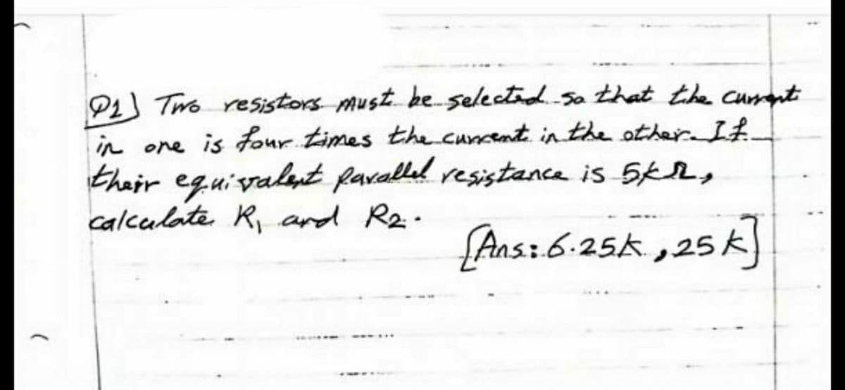 P1 Two resistors must be selected so that the cuant
in one is four times the cuncent in the other. If.
thair eguivalut favalled resistance is 5KL,
calculate R, and R2.
{Ans:6:25k ,25k)
