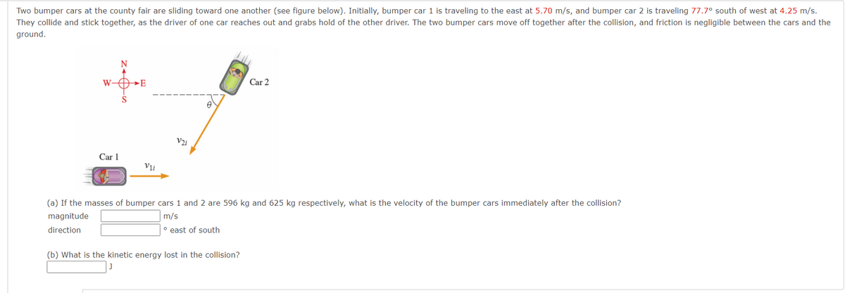 Two bumper cars at the county fair are sliding toward one another (see figure below). Initially, bumper car 1 is traveling to the east at 5.70 m/s, and bumper car 2 is traveling 77.7° south of west at 4.25 m/s.
They collide and stick together, as the driver of one car reaches out and grabs hold of the other driver. The two bumper cars move off together after the collision, and friction is negligible between the cars and the
ground.
N
W-O»E
Car 2
V2i
Car 1
V1i
(a) If the masses of bumper cars 1 and 2 are 596 kg and 625 kg respectively, what is the velocity of the bumper cars immediately after the collision?
magnitude
m/s
direction
° east of south
(b) What is the kinetic energy lost in the collision?
