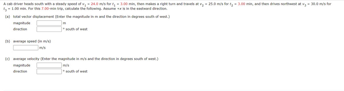 A cab driver heads south with a steady speed of v, = 24.0 m/s for t, = 3.00 min, then makes a right turn and travels at v, = 25.0 m/s for t, = 3.00 min, and then drives northwest at v, = 30.0 m/s for
t, = 1.00 min. For this 7.00-min trip, calculate the following. Assume +x is in the eastward direction.
(a) total vector displacement (Enter the magnitude in m and the direction in degrees south of west.)
magnitude
m
direction
o south of west
(b) average speed (in m/s)
m/s
(c) average velocity (Enter the magnitude in m/s and the direction in degrees south of west.)
magnitude
m/s
direction
o south of west
