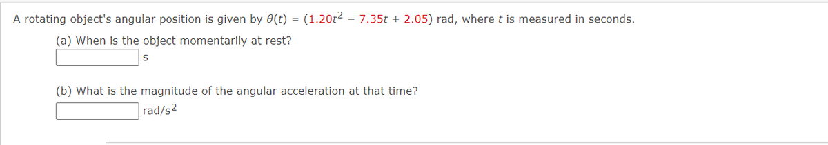 A rotating object's angular position is given by 0(t) = (1.20t2 - 7.35t + 2.05) rad, where t is measured in seconds.
(a) When is the object momentarily at rest?
(b) What is the magnitude of the angular acceleration at that time?
rad/s2
