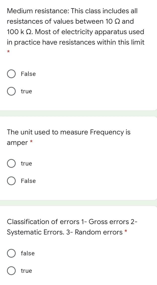 Medium resistance: This class includes all
resistances of values between 10 Q and
100 k Q. Most of electricity apparatus used
in practice have resistances within this limit
False
true
The unit used to measure Frequency is
amper
true
O False
Classification of errors 1- Gross errors 2-
Systematic Errors. 3- Random errors
false
O true
