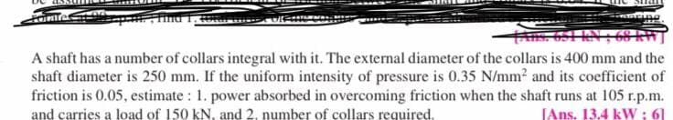 ing
A shaft has a number of collars integral with it. The external diameter of the collars is 400 mm and the
shaft diameter is 250 mm. If the uniform intensity of pressure is 0.35 N/mm2 and its coefficient of
friction is 0.05, estimate : 1. power absorbed in overcoming friction when the shaft runs at 105 r.p.m.
JAns. 13.4 kWw ; 61
and carries a load of 150 kN, and 2, number of collars required.
