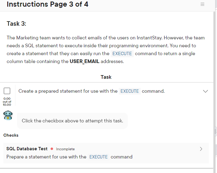 Instructions Page 3 of 4
Task 3:
The Marketing team wants to collect emails of the users on InstantStay. However, the team
needs a SQL statement to execute inside their programming environment. You need to
create a statement that they can easily run the EXECUTE command to return a single
column table containing the USER_ EMAIL addresses.
Task
Create a prepared statement for use with the EXECUTE command.
0.00
out of
10.00
Click the checkbox above to attempt this task.
Checks
SQL Database Test • Incomplete
>
Prepare a statement for use with the EXECUTE command
