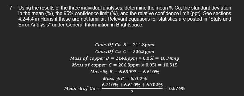 7. Using the results of the three individual analyses, determine the mean % Cu, the standard deviation
in the mean (%), the 95% confidence limit (%), and the relative confidence limit (ppt). See sections
4.2-4.4 in Harris if these are not familiar. Relevant equations for statistics are posted in “Stats and
Error Analysis" under General Information in Brightspace.
Conc.Of Cu В %3 214.8ppт
Conc.Of Cu С - 206.3pрт
Mass of copper B = 214.8ppm × 0.051 = 10.74mg
Mass of copper C %3D 206.3pрт X 0.051 — 10.315
Mass % B
6.69993 = 6.610%
Mass % C = 6.702%
6.710% + 6.610% + 6.702%
Mean % of Cu
= 6.674%
3
