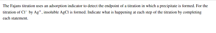 The Fajans titration uses an adsorption indicator to detect the endpoint of a titration in which a precipitate is formed. For the
titration of CI by Ag*, insoluble AgCl is formed. Indicate what is happening at each step of the titration by completing
each statement.
