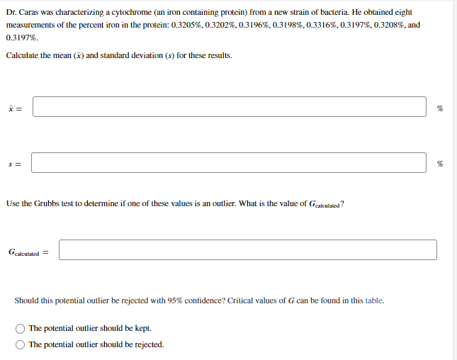 Dr. Caras was characterizing a cytochrome (an iron containing protein) from a new strain of bacteria. He obtained eight
measurements of the percent iron in the protein: 0.3205%, 0.3202%, 0.3196%, 0.3198%, 0.3316%, 0.3197%, 0.3208%, and
0.3197%.
Calculate the mean () and standard deviation (s) for these results.
x =
Use the Grubbs test to determine if one of these values is an outlier. What is the value of Gealeulated?
Gcalculated =
Should this potential outlier be rejected with 95% confidence? Critical values of G can be found in this table.
The potential outlier should be kept.
The potential outlier should be rejected.
