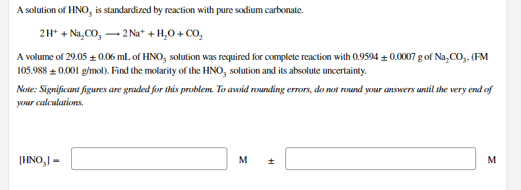 A solution of HNO, is standardized by reaction with pure sodium carbonate.
2H* + Na, CO, - 2 Na+ + H,O + CO,
A volume of 29.05 + 0.06 mL of HNO, solution was required for complete reaction with 0.9594 ± 0.0007 g of Na,CO,. (FM
105.988 + 0.001 g/mol). Find the molarity of the HNO, solution and its absolute uncertainty.
Note: Significant figures are graded for this problem. To avoid rounding errors, do not round your answers until the very end of
your calculations.
[HNO,] =
M
M
