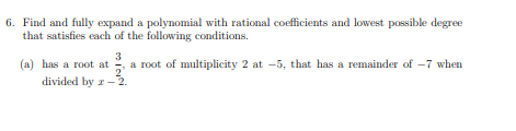 6. Find and fully expand a polynomial with rational coefficients and lowest possible degree
that satisfies each of the following conditions.
3
(a) has a root at a root of multiplicity 2 at -5, that has a remainder of -7 when
divided by z- 2.
