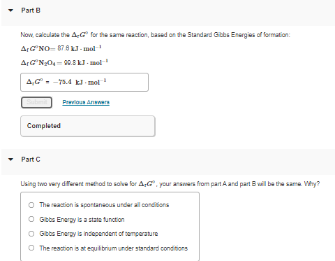 Part B
Now, calculate the ArG for the same reaction, based on the Standard Gibbs Energies of formation:
ArG NO= 87.6 kJ - mol
ArGN3O4 = 99.8 k.J - mol
A,G° = -75.4 k.J · mol
Submit
Prevlous Answeга
Completed
Part C
Using two very different method to solve for A:G", your answers from part A and part B will be the same. Why?
O The reaction is spontaneous under all conditions
O Gibbs Energy is a state function
O Gibbs Energy is independent of temperature
O The reaction is at equilibrium under standard conditions
