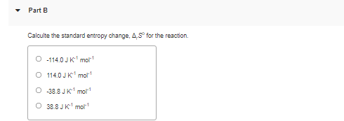 Part B
Calculte the standard entropy change, 4,S° for the reaction.
-114.0 JK mor
O 114.0 JK mot
O 38.8 JK molr
O 38.8 JK mol
