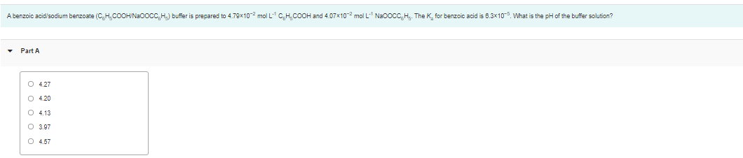 A benzoic acid/sodium benzoate (CH.CO0HN30OCC,H) buffer is prepared to 4.79x10-2 mol L C,H,COOH and 4.07x10-2 mol L Na0ocC,H. The K, for benzoic acid is 6.3x10-5. What is the pH of the buffer solution?
Part A
O 4.27
O 4.20
O 4.13
O 3.97
O 4.57
ооооо
