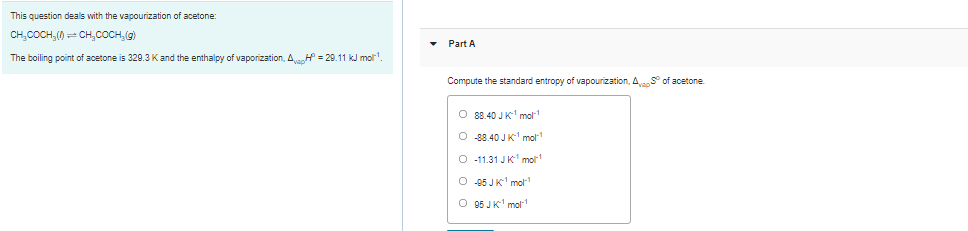 This question deals with the vapourization of acetone:
CH,COCH,() CH,COCH,(g)
• Part A
The boiling point of acetone is 329.3 Kand the enthalpy of vaporization, A = 29.11 kJ mol'.
Compute the standard entropy of vapourization, AS° of acetone.
O 88.40 JK mol
O 88.40 JK mol
O -11.31 JK' mor
O 45 JK' mol1
O 95 JK' mol1
