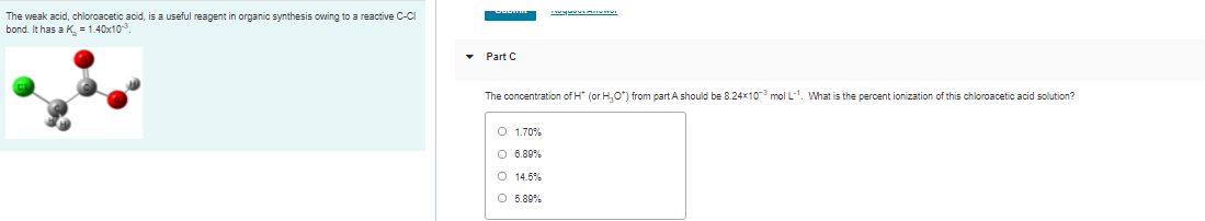 The weak acid, chloroacetic acid, is a useful reagent in organic synthesis owing to a reactive C-Cl
bond. It has a K. -1.40x10.
• Part C
The concentration of H (or H,O") from part A should be 8.24x10 mol L. What is the percent ionization of this chloroacetic acid solution?
O 1.70%
O 6.89%
O 14.5%
O 5.89%
|o o o o
