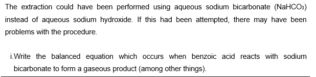 The extraction could have been performed using aqueous sodium bicarbonate (NaHCOs)
instead of aqueous sodium hydroxide. If this had been attempted, there may have been
problems with the procedure.
i.Write the balanced equation which occurs when benzoic acid reacts with sodium
bicarbonate to form a gaseous product (among other things).
