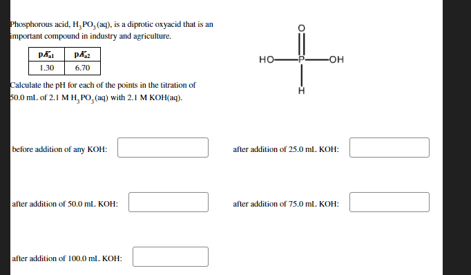 Phosphorous acid, H,PO, (aq), is a diprotic oxyacid that is an
important compound in industry and agriculture.
но-
-OH
1.30
6.70
Calculate the pH for each of the points in the titration of
50.0 ml. of 2.1 M H, PO,(aq) with 2.1 M KOH(aq).
before addition of any KOH:
after addition of 25.0 ml. KOH:
after addition of 50.0 ml. KOH:
after addition of 75.0 ml. KOH:
after addition of 100.0 ml. KOH:
