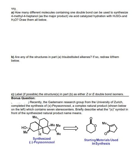 11)
a) How many different molecules containing one double bond can be used to synthesize
4-methyl-4-heptanol (as the major product) via acid catalyzed hydration with H2SOe and
H20? Draw them all below.
b) Are any of the structures in part (a) trisubstituted alkenes? If so, redraw it/them
below.
c) Label (if possible) the structure(s) in part (b) as either Z or E double bond isomers.
Bonus Question:
) Recently, the Gademann research group from the University of Zurich,
completed the synthesis of (+)-Peyssonnosol, a complex natural product (shown below
on the left) which contains seven stereocenters. Briefly describe what the "(t)" symbol in
front of the synthesized natural product name means.
Me.,
Me,
Me Me
HO.
Me
Me
Synthesized
()-Peyssonnosol
Starting Materials Used
inSynthesis
