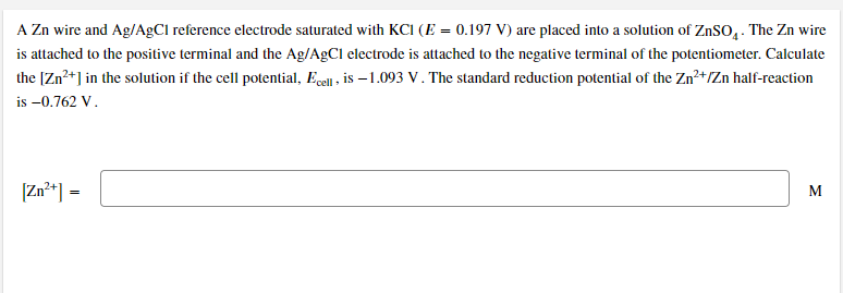 A Zn wire and Ag/A£CI reference electrode saturated with KCI (E = 0.197 V) are placed into a solution of ZNSO, . The Zn wire
is attached to the positive terminal and the Ag/AgCl electrode is attached to the negative terminal of the potentiometer. Calculate
the [Zn+] in the solution if the cell potential, Ecell , is – 1.093 V. The standard reduction potential of the Zn²+/Zn half-reaction
is –0.762 V.
[Zn**] =
