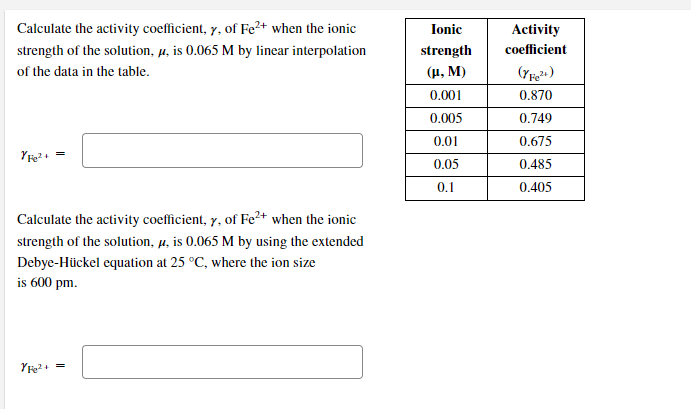 Calculate the activity coefficient, y, of Fe²+ when the ionic
Ionic
Activity
strength of the solution, µ, is 0.065 M by linear interpolation
strength
coefficient
of the data in the table.
(μ. M)
0.001
0.870
0.005
0.749
0.01
0.675
0.05
0.485
0.1
0.405
Calculate the activity coefficient, y, of Fe²+ when the ionic
strength of the solution, µ, is 0.065 M by using the extended
Debye-Hückel equation at 25 °C, where the ion size
is 600 pm.
