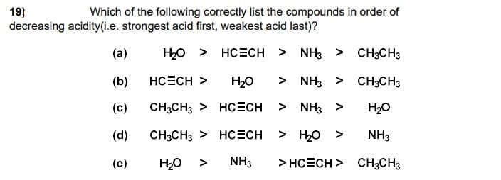 19)
decreasing acidity(i.e. strongest acid first, weakest acid last)?
Which of the following correctly list the compounds in order of
(а)
H20 > HC=CH > NH3 > CH3CH3
(b)
HCECH >
H20
> NH3 > CH3CH3
(с)
CH3CH3 > HCcECH
> NH3 >
H20
(d)
CH3CH3 > HCECH
> H20 >
NH3
(е)
H2O >
NH3
> HCECH > CH3CH3
